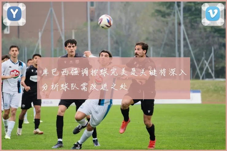 库巴西强调控球完美是关键将深入分析球队需改进之处