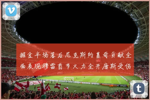 掘金半场落后尼克斯约基奇贡献全面表现穆雷首节火力全开唐斯受伤拼搏不止