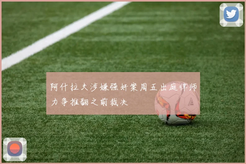阿什拉夫涉嫌强奸案周五出庭律师力争推翻之前裁决