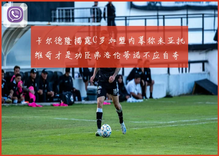 卡尔德隆揭露C罗加盟内幕称米亚托维奇才是功臣弗洛伦蒂诺不应自夸