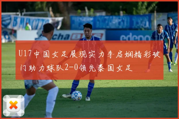 U17中国女足展现实力李启娴精彩破门助力球队2-0领先泰国女足
