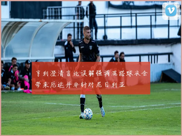 亨利澄清言论误解强调混搭球衣会带来厄运并非针对尼日利亚