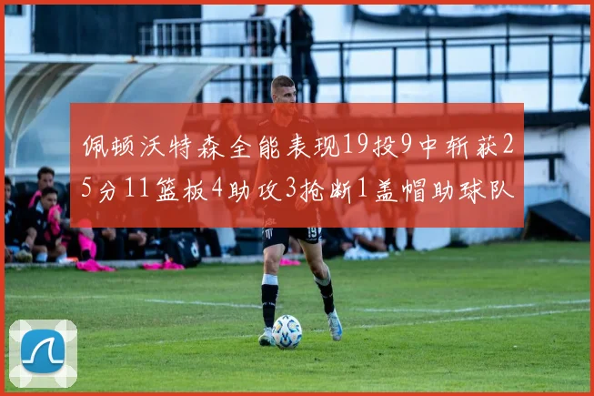 佩顿沃特森全能表现19投9中斩获25分11篮板4助攻3抢断1盖帽助球队争胜