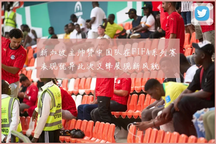 新加坡主帅赞中国队在FIFA系列赛表现优异此次交锋展现新风貌