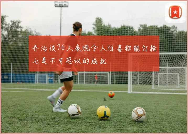 乔治谈76人表现令人惊喜称能打抢七是不可思议的成就