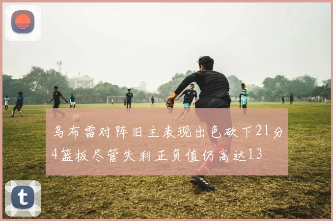 乌布雷对阵旧主表现出色砍下21分4篮板尽管失利正负值仍高达13