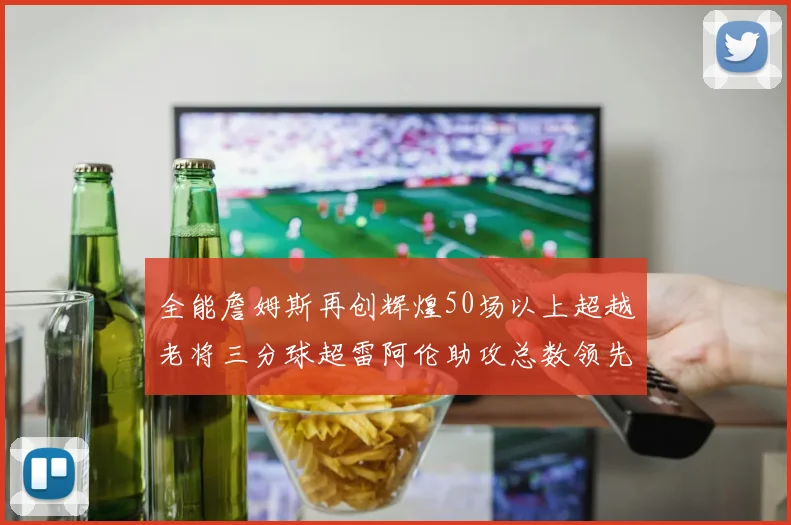 全能詹姆斯再创辉煌50场以上超越老将三分球超雷阿伦助攻总数领先隆多