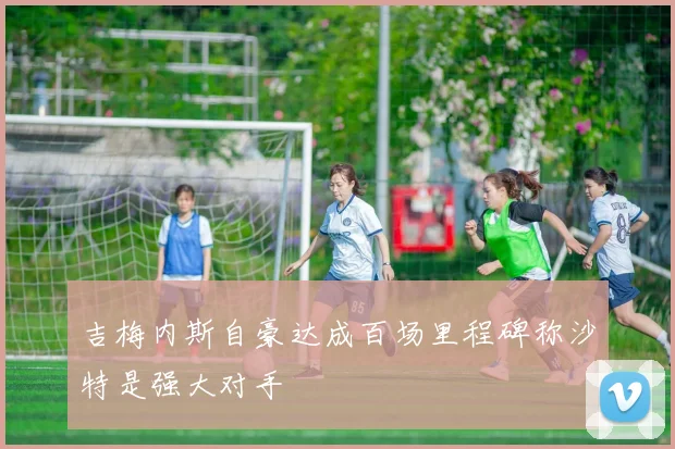 吉梅内斯自豪达成百场里程碑称沙特是强大对手