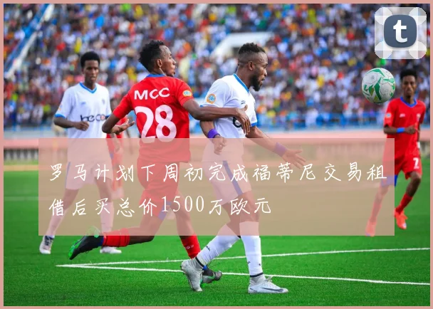 罗马计划下周初完成福蒂尼交易租借后买总价1500万欧元