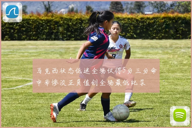 马克西状态低迷全场仅得5分三分命中率惨淡正负值创全场最低纪录