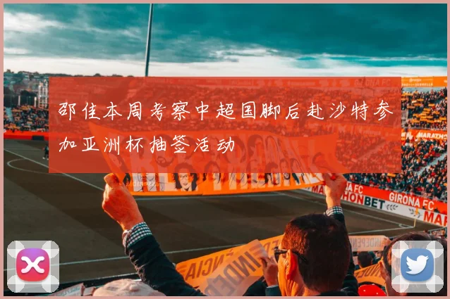 邵佳本周考察中超国脚后赴沙特参加亚洲杯抽签活动