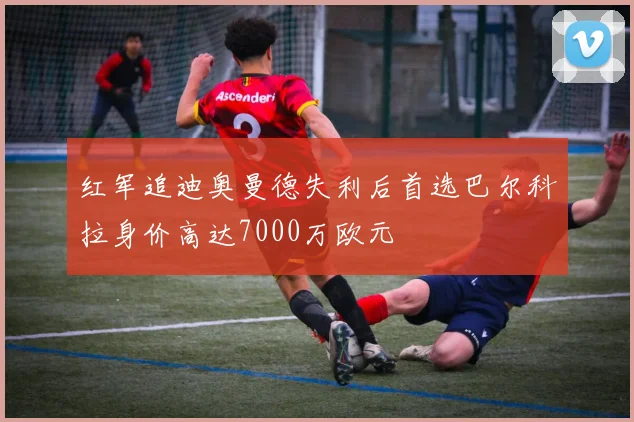红军追迪奥曼德失利后首选巴尔科拉身价高达7000万欧元