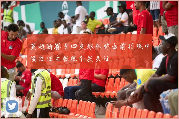 英超新赛季四支球队将由前顶级中场担任主教练引发关注