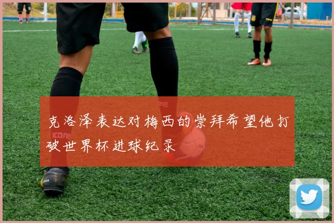 克洛泽表达对梅西的崇拜希望他打破世界杯进球纪录