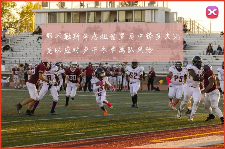 那不勒斯考虑租借罗马中锋多夫比克以应对卢卡冬季离队风险