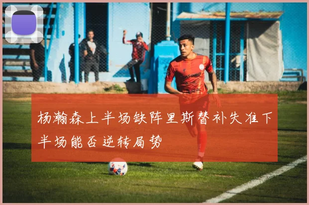 杨瀚森上半场缺阵里斯替补失准下半场能否逆转局势