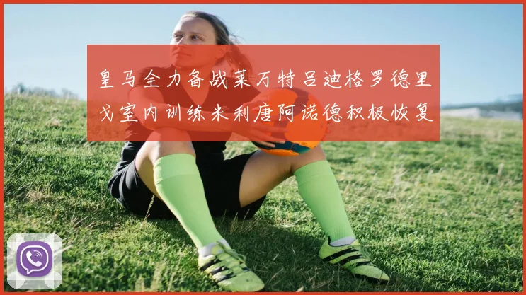 皇马全力备战莱万特吕迪格罗德里戈室内训练米利唐阿诺德积极恢复状态